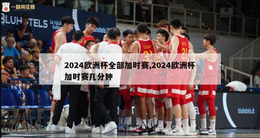 2024欧洲杯全部加时赛,2024欧洲杯加时赛几分钟